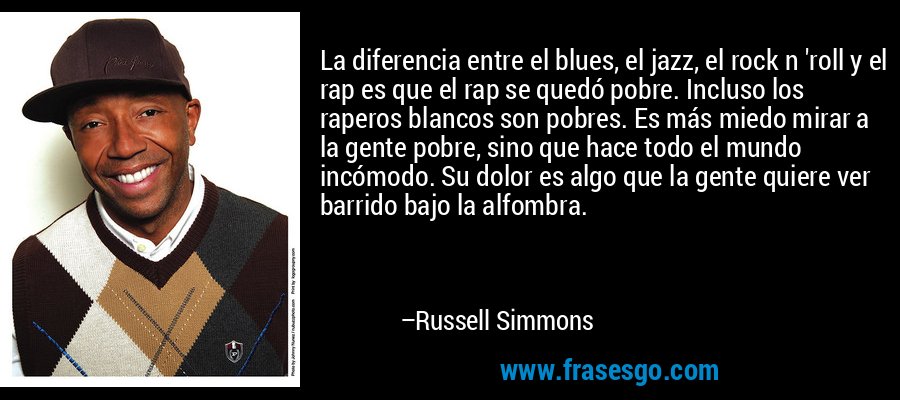 La diferencia entre el blues, el jazz, el rock n 'roll y el rap es que el rap se quedó pobre. Incluso los raperos blancos son pobres. Es más miedo mirar a la gente pobre, sino que hace todo el mundo incómodo. Su dolor es algo que la gente quiere ver barrido bajo la alfombra. – Russell Simmons