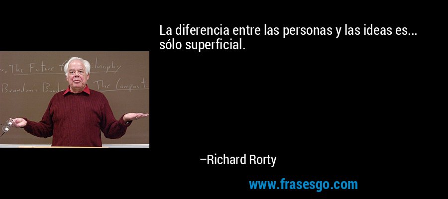 La diferencia entre las personas y las ideas es... sólo superficial. – Richard Rorty