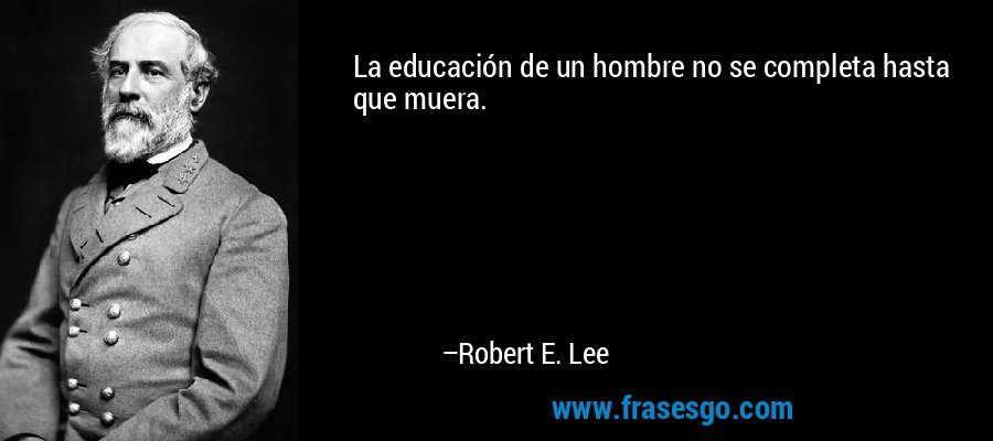 La educación de un hombre no se completa hasta que muera. – Robert E. Lee