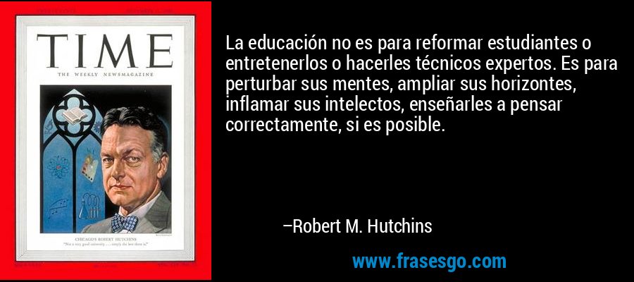 La educación no es para reformar estudiantes o entretenerlos o hacerles técnicos expertos. Es para perturbar sus mentes, ampliar sus horizontes, inflamar sus intelectos, enseñarles a pensar correctamente, si es posible. – Robert M. Hutchins