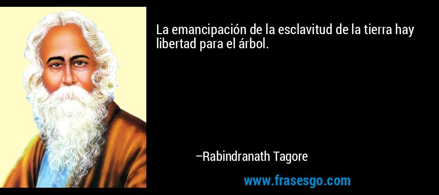 La emancipación de la esclavitud de la tierra hay libertad para el árbol. – Rabindranath Tagore