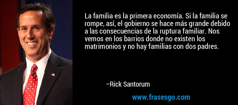 La familia es la primera economía. Si la familia se rompe, así, el gobierno se hace más grande debido a las consecuencias de la ruptura familiar. Nos vemos en los barrios donde no existen los matrimonios y no hay familias con dos padres. – Rick Santorum