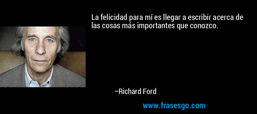 La felicidad para mí es llegar a escribir acerca de las cosas más importantes que conozco. – Richard Ford