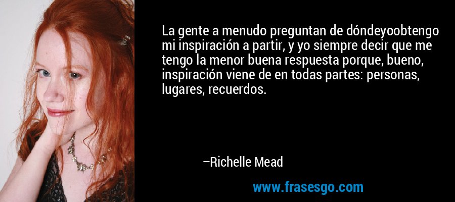 La gente a menudo preguntan de dóndeyoobtengo mi inspiración a partir, y yo siempre decir que me tengo la menor buena respuesta porque, bueno, inspiración viene de en todas partes: personas, lugares, recuerdos. – Richelle Mead