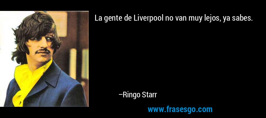 La gente de Liverpool no van muy lejos, ya sabes. – Ringo Starr