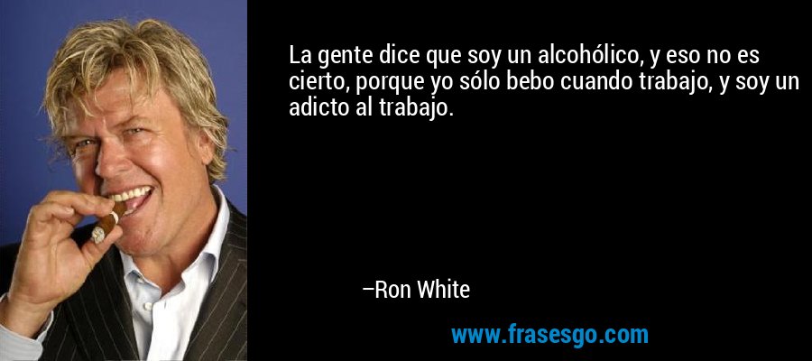 La gente dice que soy un alcohólico, y eso no es cierto, porque yo sólo bebo cuando trabajo, y soy un adicto al trabajo. – Ron White