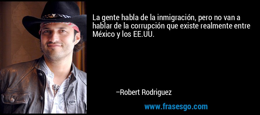 La gente habla de la inmigración, pero no van a hablar de la corrupción que existe realmente entre México y los EE.UU. – Robert Rodriguez