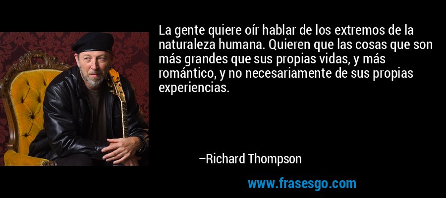 La gente quiere oír hablar de los extremos de la naturaleza humana. Quieren que las cosas que son más grandes que sus propias vidas, y más romántico, y no necesariamente de sus propias experiencias. – Richard Thompson