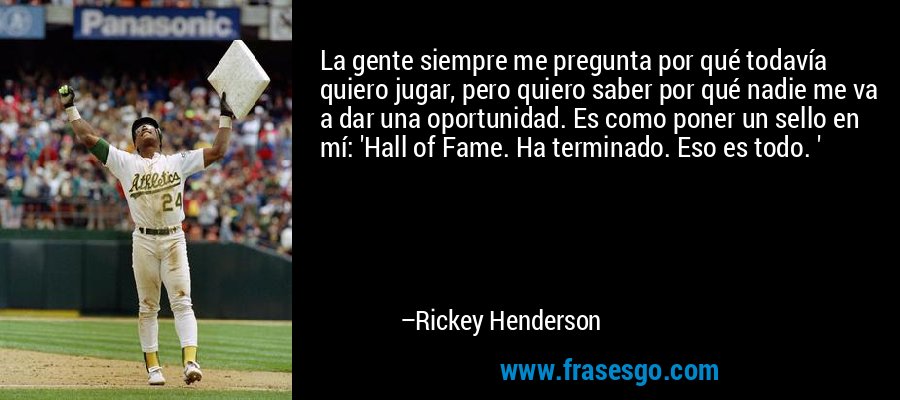 La gente siempre me pregunta por qué todavía quiero jugar, pero quiero saber por qué nadie me va a dar una oportunidad. Es como poner un sello en mí: 'Hall of Fame. Ha terminado. Eso es todo. ' – Rickey Henderson