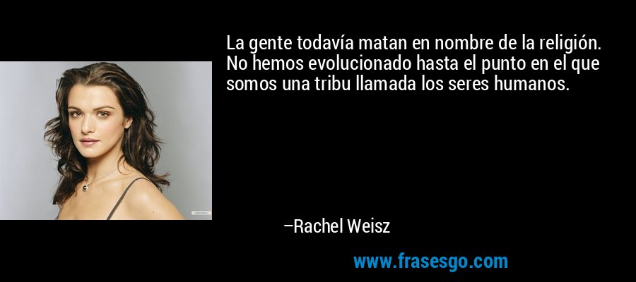 La gente todavía matan en nombre de la religión. No hemos evolucionado hasta el punto en el que somos una tribu llamada los seres humanos. – Rachel Weisz