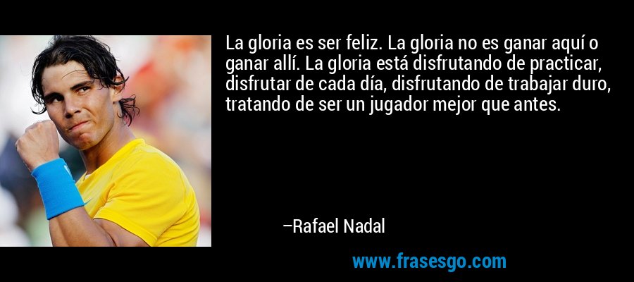 La gloria es ser feliz. La gloria no es ganar aquí o ganar allí. La gloria está disfrutando de practicar, disfrutar de cada día, disfrutando de trabajar duro, tratando de ser un jugador mejor que antes. – Rafael Nadal