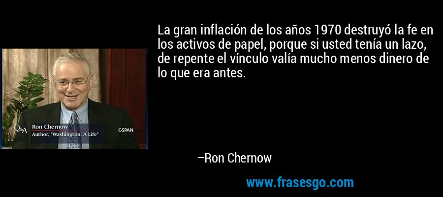 La gran inflación de los años 1970 destruyó la fe en los activos de papel, porque si usted tenía un lazo, de repente el vínculo valía mucho menos dinero de lo que era antes. – Ron Chernow