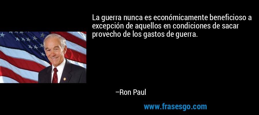 La guerra nunca es económicamente beneficioso a excepción de aquellos en condiciones de sacar provecho de los gastos de guerra. – Ron Paul