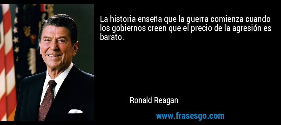 La historia enseña que la guerra comienza cuando los gobiernos creen que el precio de la agresión es barato. – Ronald Reagan