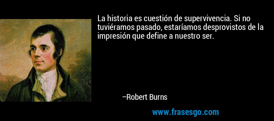 La historia es cuestión de supervivencia. Si no tuviéramos pasado, estaríamos desprovistos de la impresión que define a nuestro ser. – Robert Burns