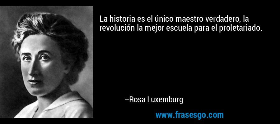 La historia es el único maestro verdadero, la revolución la mejor escuela para el proletariado. – Rosa Luxemburg
