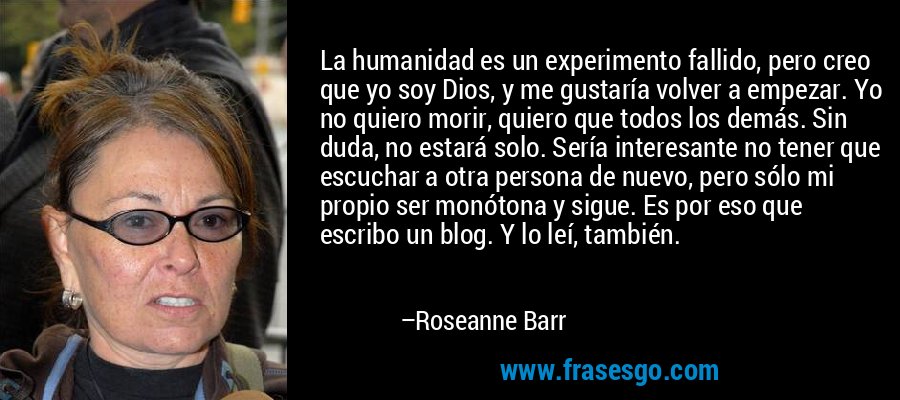 La humanidad es un experimento fallido, pero creo que yo soy Dios, y me gustaría volver a empezar. Yo no quiero morir, quiero que todos los demás. Sin duda, no estará solo. Sería interesante no tener que escuchar a otra persona de nuevo, pero sólo mi propio ser monótona y sigue. Es por eso que escribo un blog. Y lo leí, también. – Roseanne Barr
