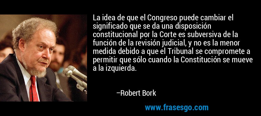 La idea de que el Congreso puede cambiar el significado que se da una disposición constitucional por la Corte es subversiva de la función de la revisión judicial, y no es la menor medida debido a que el Tribunal se compromete a permitir que sólo cuando la Constitución se mueve a la izquierda. – Robert Bork