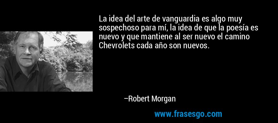 La idea del arte de vanguardia es algo muy sospechoso para mí, la idea de que la poesía es nuevo y que mantiene al ser nuevo el camino Chevrolets cada año son nuevos. – Robert Morgan