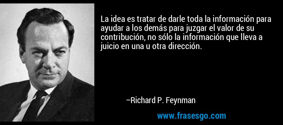 La idea es tratar de darle toda la información para ayudar a los demás para juzgar el valor de su contribución, no sólo la información que lleva a juicio en una u otra dirección. – Richard P. Feynman