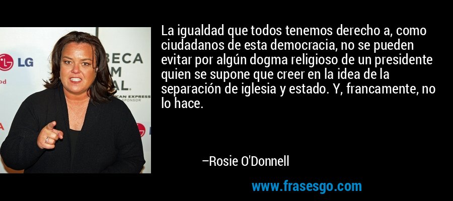 La igualdad que todos tenemos derecho a, como ciudadanos de esta democracia, no se pueden evitar por algún dogma religioso de un presidente quien se supone que creer en la idea de la separación de iglesia y estado. Y, francamente, no lo hace. – Rosie O'Donnell