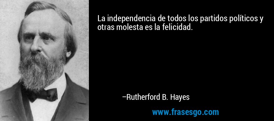 La independencia de todos los partidos políticos y otras molesta es la felicidad. – Rutherford B. Hayes