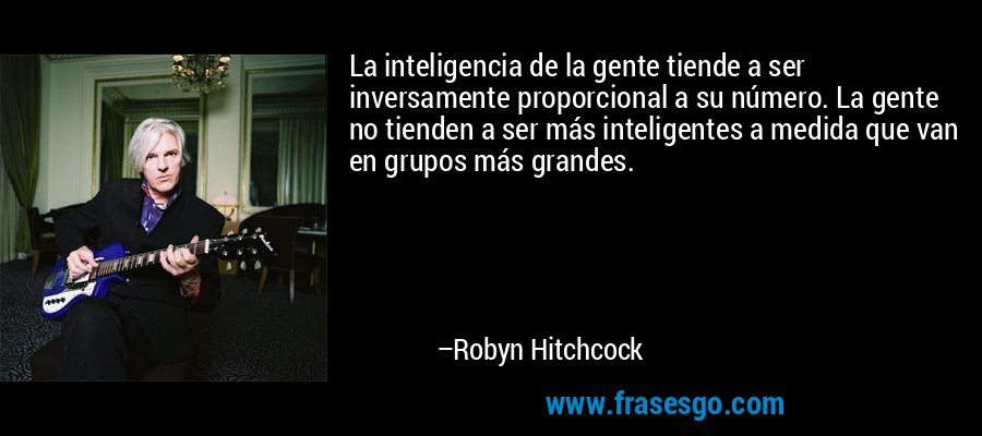 La inteligencia de la gente tiende a ser inversamente proporcional a su número. La gente no tienden a ser más inteligentes a medida que van en grupos más grandes. – Robyn Hitchcock
