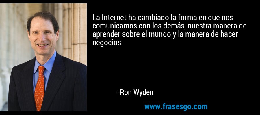 La Internet ha cambiado la forma en que nos comunicamos con los demás, nuestra manera de aprender sobre el mundo y la manera de hacer negocios. – Ron Wyden