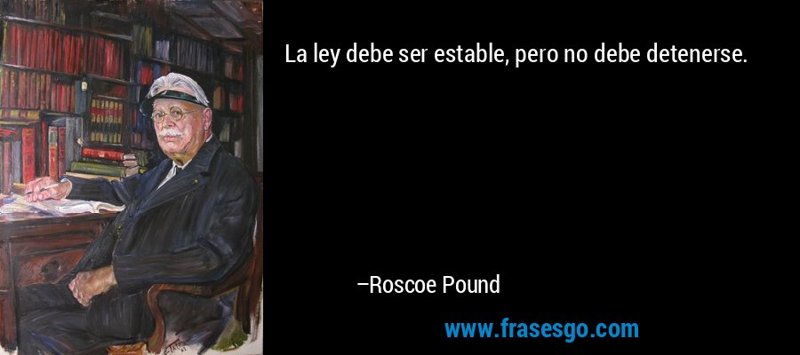 La ley debe ser estable, pero no debe detenerse. – Roscoe Pound