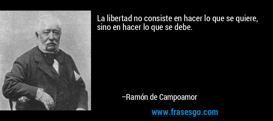 La libertad no consiste en hacer lo que se quiere, sino en hacer lo que se debe. – Ramón de Campoamor