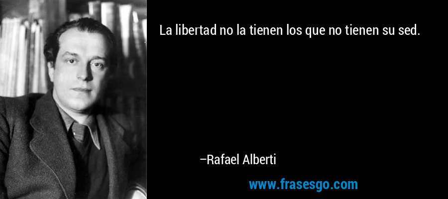 La libertad no la tienen los que no tienen su sed. – Rafael Alberti