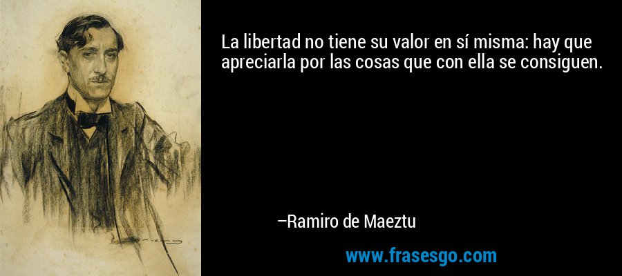 La libertad no tiene su valor en sí misma: hay que apreciarla por las cosas que con ella se consiguen. – Ramiro de Maeztu