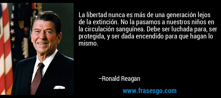 La libertad nunca es más de una generación lejos de la extinción. No la pasamos a nuestros niños en la circulación sanguínea. Debe ser luchada para, ser protegida, y ser dada encendido para que hagan lo mismo. – Ronald Reagan
