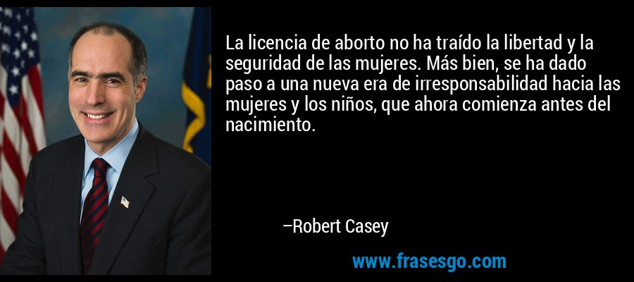 La licencia de aborto no ha traído la libertad y la seguridad de las mujeres. Más bien, se ha dado paso a una nueva era de irresponsabilidad hacia las mujeres y los niños, que ahora comienza antes del nacimiento. – Robert Casey