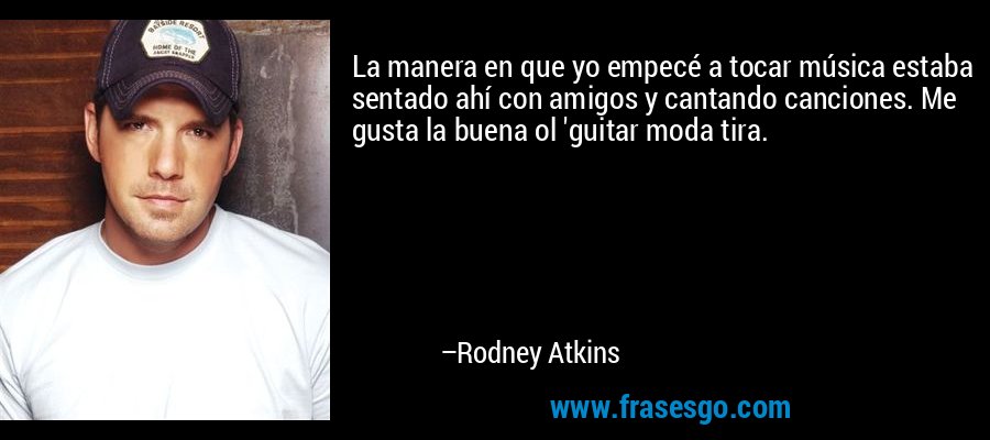 La manera en que yo empecé a tocar música estaba sentado ahí con amigos y cantando canciones. Me gusta la buena ol 'guitar moda tira. – Rodney Atkins
