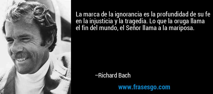 La marca de la ignorancia es la profundidad de su fe en la injusticia y la tragedia. Lo que la oruga llama el fin del mundo, el Señor llama a la mariposa. – Richard Bach