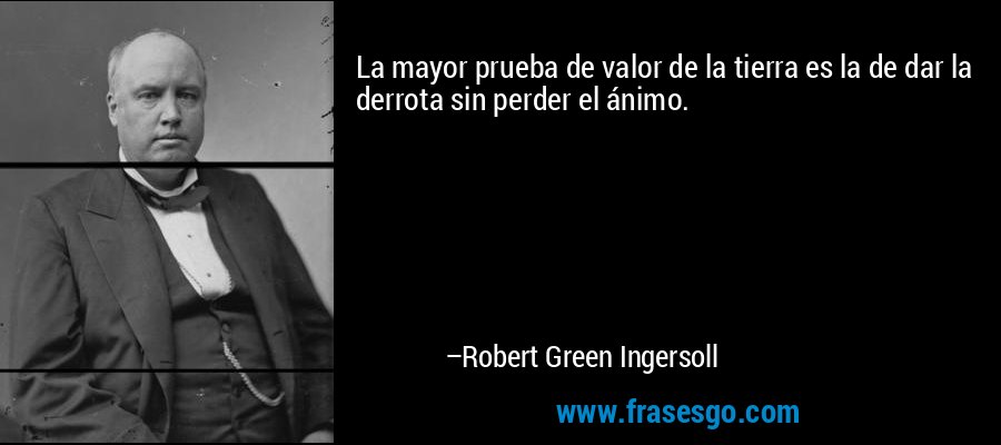La mayor prueba de valor de la tierra es la de dar la derrota sin perder el ánimo. – Robert Green Ingersoll