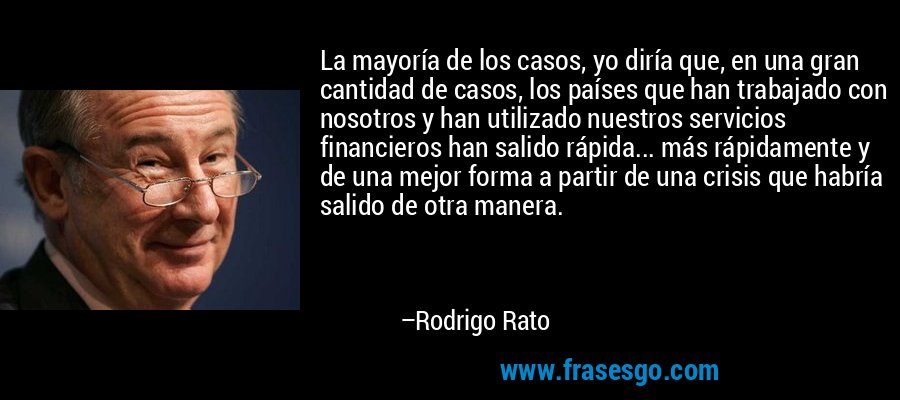 La mayoría de los casos, yo diría que, en una gran cantidad de casos, los países que han trabajado con nosotros y han utilizado nuestros servicios financieros han salido rápida... más rápidamente y de una mejor forma a partir de una crisis que habría salido de otra manera. – Rodrigo Rato