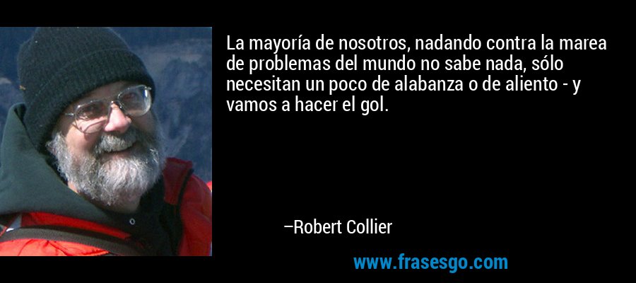 La mayoría de nosotros, nadando contra la marea de problemas del mundo no sabe nada, sólo necesitan un poco de alabanza o de aliento - y vamos a hacer el gol. – Robert Collier