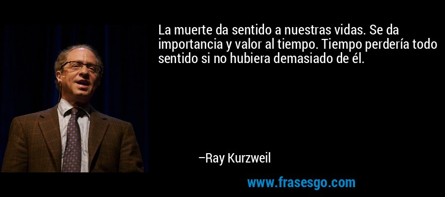 La muerte da sentido a nuestras vidas. Se da importancia y valor al tiempo. Tiempo perdería todo sentido si no hubiera demasiado de él. – Ray Kurzweil