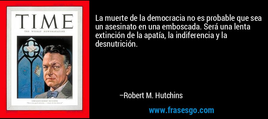 La muerte de la democracia no es probable que sea un asesinato en una emboscada. Será una lenta extinción de la apatía, la indiferencia y la desnutrición. – Robert M. Hutchins