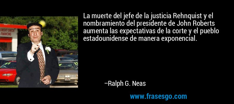 La muerte del jefe de la justicia Rehnquist y el nombramiento del presidente de John Roberts aumenta las expectativas de la corte y el pueblo estadounidense de manera exponencial. – Ralph G. Neas