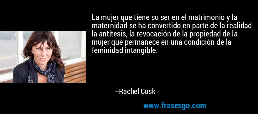 La mujer que tiene su ser en el matrimonio y la maternidad se ha convertido en parte de la realidad la antítesis, la revocación de la propiedad de la mujer que permanece en una condición de la feminidad intangible. – Rachel Cusk