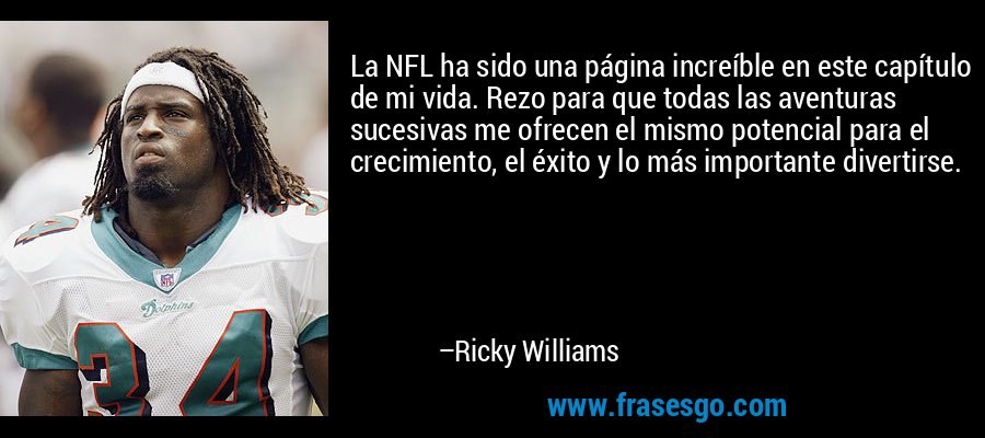 La NFL ha sido una página increíble en este capítulo de mi vida. Rezo para que todas las aventuras sucesivas me ofrecen el mismo potencial para el crecimiento, el éxito y lo más importante divertirse. – Ricky Williams