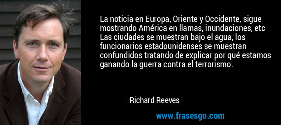 La noticia en Europa, Oriente y Occidente, sigue mostrando América en llamas, inundaciones, etc Las ciudades se muestran bajo el agua, los funcionarios estadounidenses se muestran confundidos tratando de explicar por qué estamos ganando la guerra contra el terrorismo. – Richard Reeves