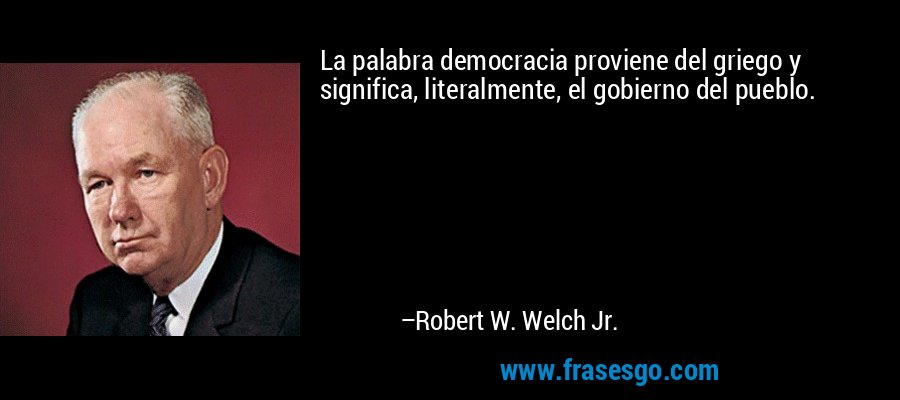 La palabra democracia proviene del griego y significa, literalmente, el gobierno del pueblo. – Robert W. Welch Jr.
