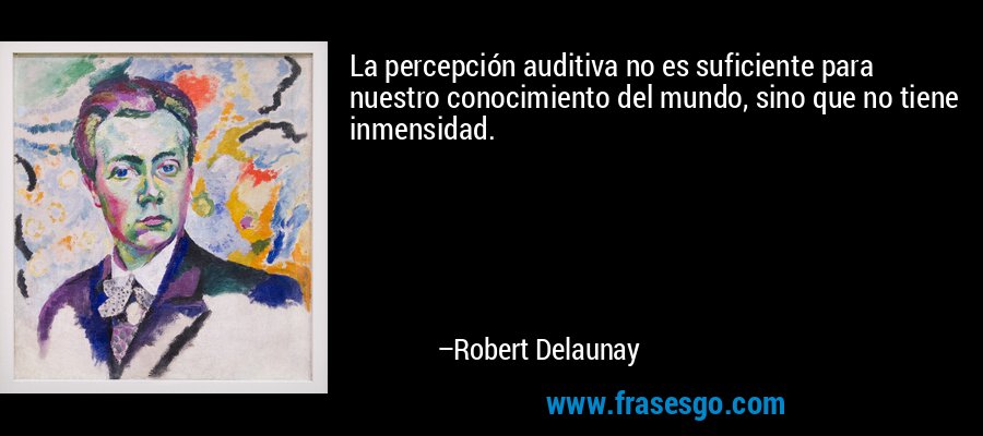 La percepción auditiva no es suficiente para nuestro conocimiento del mundo, sino que no tiene inmensidad. – Robert Delaunay
