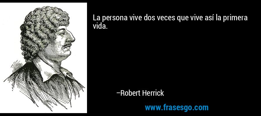 La persona vive dos veces que vive así la primera vida. – Robert Herrick