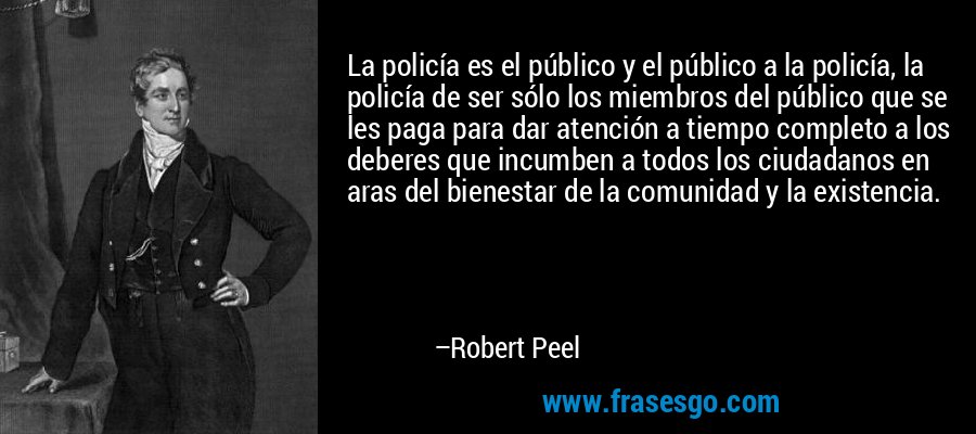 La policía es el público y el público a la policía, la policía de ser sólo los miembros del público que se les paga para dar atención a tiempo completo a los deberes que incumben a todos los ciudadanos en aras del bienestar de la comunidad y la existencia. – Robert Peel