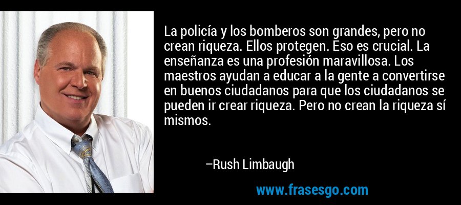 La policía y los bomberos son grandes, pero no crean riqueza. Ellos protegen. Eso es crucial. La enseñanza es una profesión maravillosa. Los maestros ayudan a educar a la gente a convertirse en buenos ciudadanos para que los ciudadanos se pueden ir crear riqueza. Pero no crean la riqueza sí mismos. – Rush Limbaugh